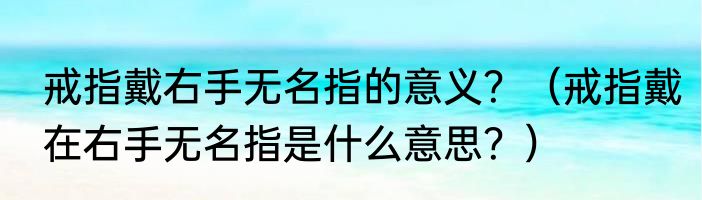 戒指戴右手无名指的意义？（戒指戴在右手无名指是什么意思？）
