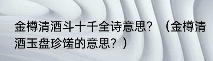 金樽清酒斗十千全诗意思？（金樽清酒玉盘珍馐的意思？）