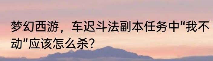 梦幻西游，车迟斗法副本任务中“我不动”应该怎么杀？