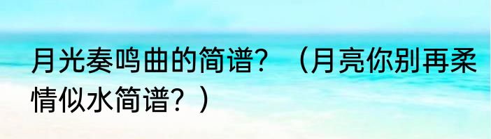 月光奏鸣曲的简谱？（月亮你别再柔情似水简谱？）