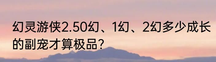 幻灵游侠2.50幻、1幻、2幻多少成长的副宠才算极品？