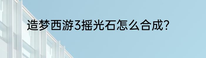 造梦西游3摇光石怎么合成？