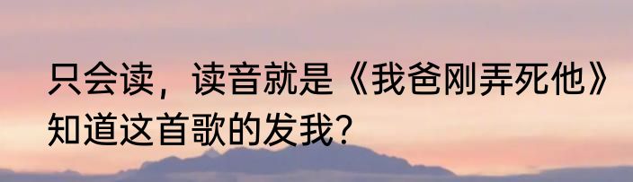只会读，读音就是《我爸刚弄死他》知道这首歌的发我？