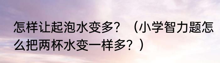 怎样让起泡水变多？（小学智力题怎么把两杯水变一样多？）