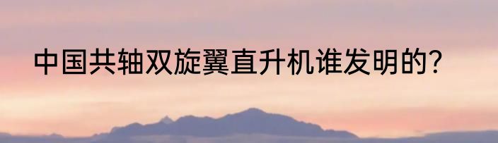 中国共轴双旋翼直升机谁发明的？