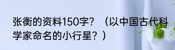 张衡的资料150字？（以中国古代科学家命名的小行星？）