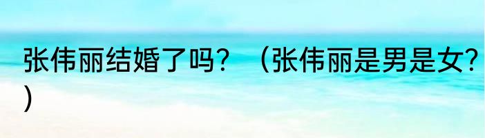 张伟丽结婚了吗？（张伟丽是男是女？）