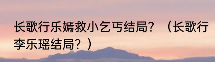 长歌行乐嫣救小乞丐结局？（长歌行李乐瑶结局？）