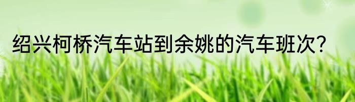 绍兴柯桥汽车站到余姚的汽车班次？