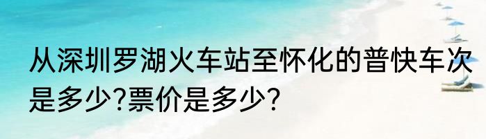 从深圳罗湖火车站至怀化的普快车次是多少?票价是多少？