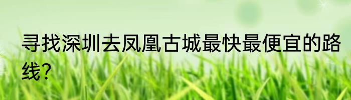 寻找深圳去凤凰古城最快最便宜的路线？