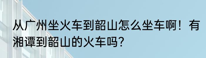 从广州坐火车到韶山怎么坐车啊！有湘谭到韶山的火车吗？