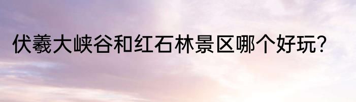 伏羲大峡谷和红石林景区哪个好玩？