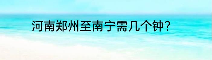 河南郑州至南宁需几个钟？