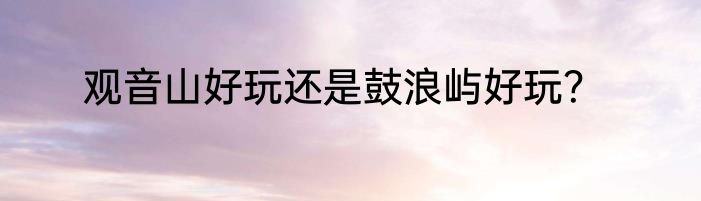 观音山好玩还是鼓浪屿好玩？
