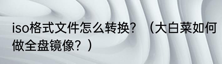 iso格式文件怎么转换？（大白菜如何做全盘镜像？）