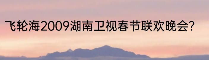 飞轮海2009湖南卫视春节联欢晚会？