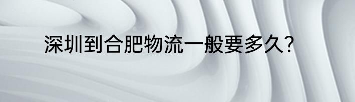 深圳到合肥物流一般要多久？
