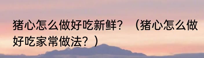 猪心怎么做好吃新鲜？（猪心怎么做好吃家常做法？）