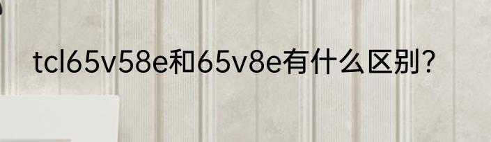 tcl65v58e和65v8e有什么区别？