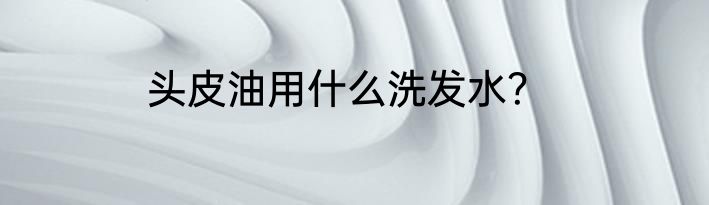 头皮油用什么洗发水？