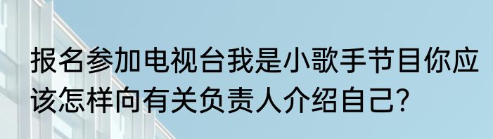 报名参加电视台我是小歌手节目你应该怎样向有关负责人介绍自己？
