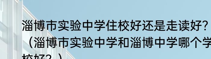 淄博市实验中学住校好还是走读好？（淄博市实验中学和淄博中学哪个学校好？）