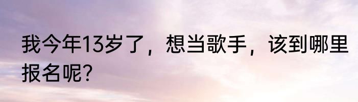 我今年13岁了，想当歌手，该到哪里报名呢？