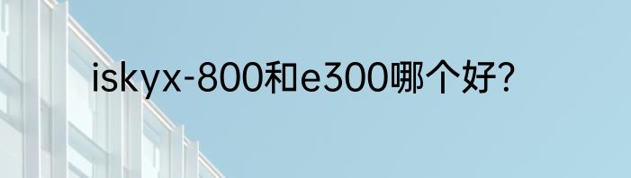 iskyx-800和e300哪个好？