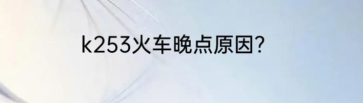 k253火车晚点原因？