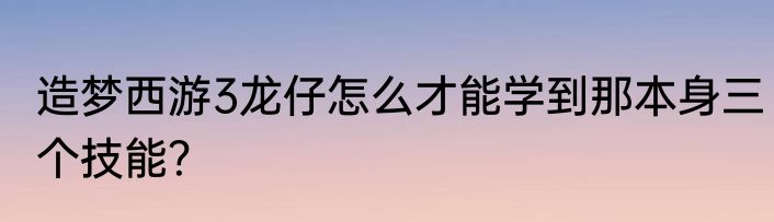 造梦西游3龙仔怎么才能学到那本身三个技能？