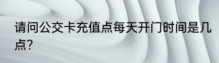 请问公交卡充值点每天开门时间是几点？