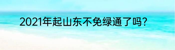 2021年起山东不免绿通了吗？