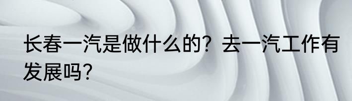 长春一汽是做什么的？去一汽工作有发展吗？