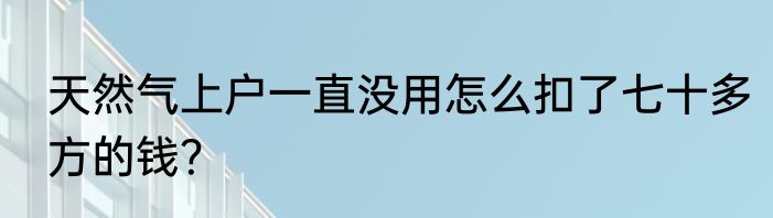天然气上户一直没用怎么扣了七十多方的钱？