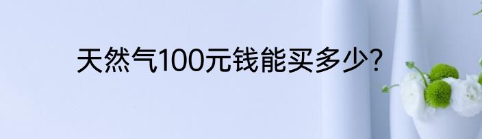 天然气100元钱能买多少？