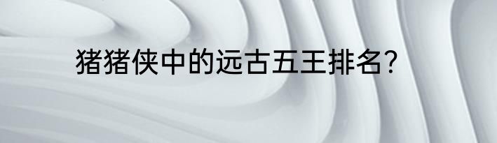 猪猪侠中的远古五王排名？