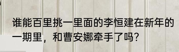 谁能百里挑一里面的李恒建在新年的一期里，和曹安娜牵手了吗？