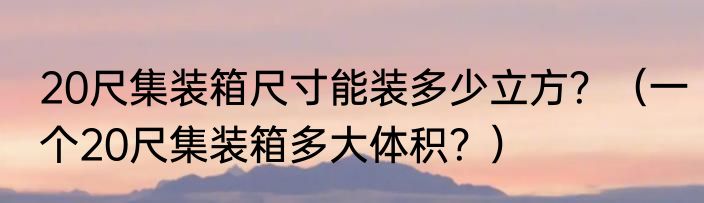 20尺集装箱尺寸能装多少立方？（一个20尺集装箱多大体积？）