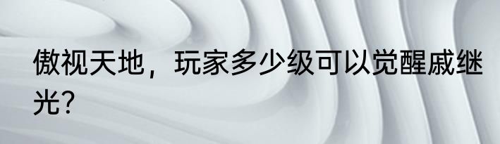 傲视天地，玩家多少级可以觉醒戚继光？