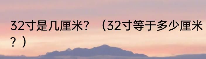 32寸是几厘米？（32寸等于多少厘米？）