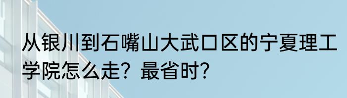 从银川到石嘴山大武口区的宁夏理工学院怎么走？最省时？