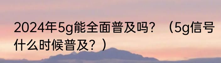 2024年5g能全面普及吗？（5g信号什么时候普及？）