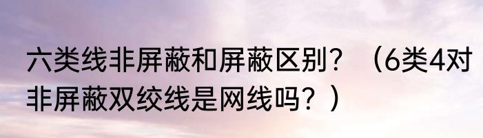 六类线非屏蔽和屏蔽区别？（6类4对非屏蔽双绞线是网线吗？）
