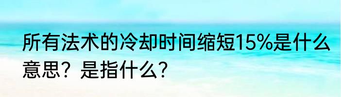 所有法术的冷却时间缩短15%是什么意思？是指什么？