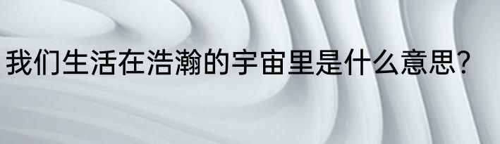 我们生活在浩瀚的宇宙里是什么意思？
