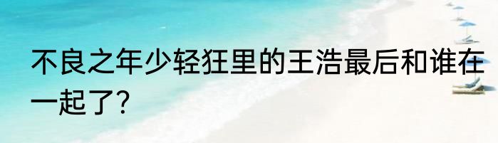 不良之年少轻狂里的王浩最后和谁在一起了？