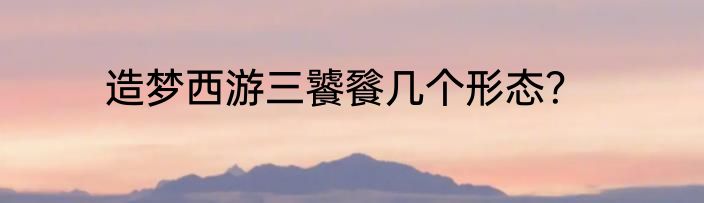 造梦西游三饕餮几个形态？