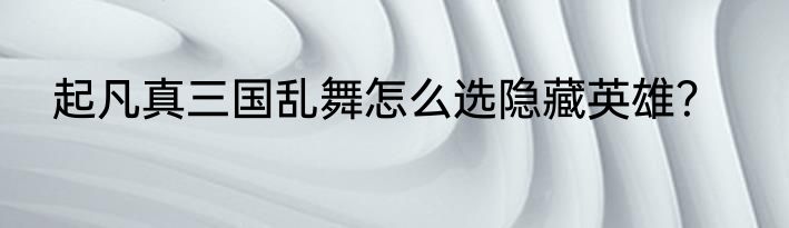 起凡真三国乱舞怎么选隐藏英雄？