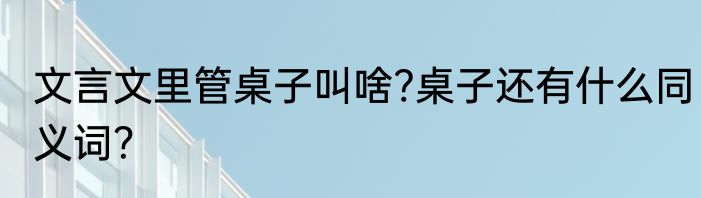 文言文里管桌子叫啥?桌子还有什么同义词？